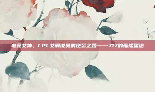 电竞女神，LPL女解说员的逆袭之路——717的璀璨星途  第1张