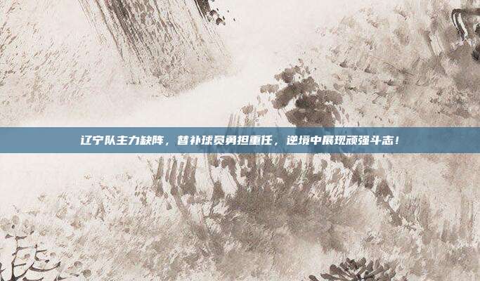 辽宁队主力缺阵，替补球员勇担重任，逆境中展现顽强斗志！  第1张